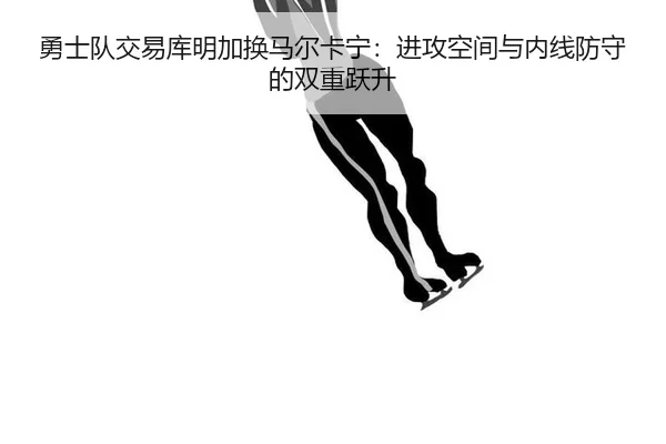 勇士队交易库明加换马尔卡宁：进攻空间与内线防守的双重跃升